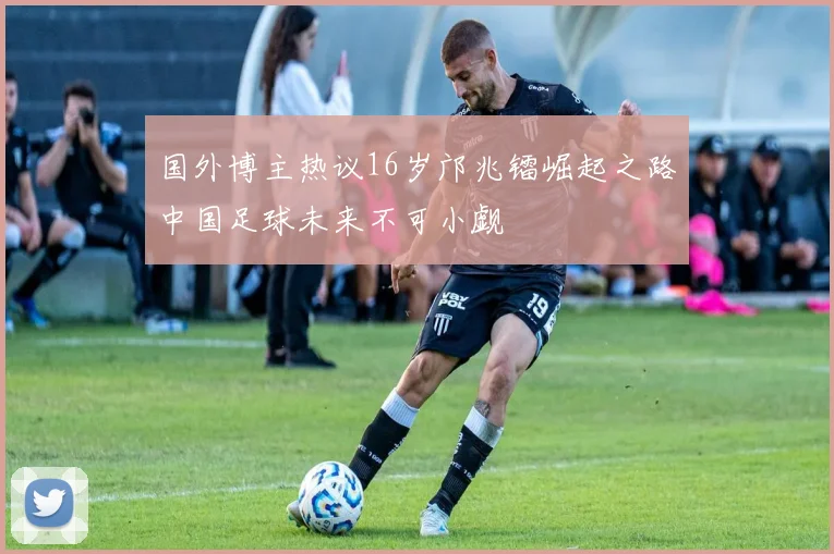 国外博主热议16岁邝兆镭崛起之路中国足球未来不可小觑
