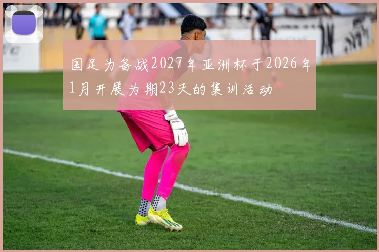 国足为备战2027年亚洲杯于2026年1月开展为期23天的集训活动