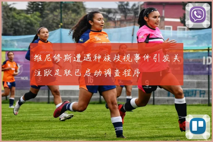 维尼修斯遭遇种族歧视事件引发关注欧足联已启动调查程序