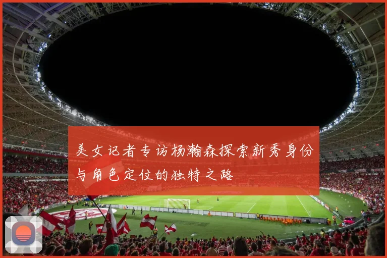 美女记者专访杨瀚森探索新秀身份与角色定位的独特之路