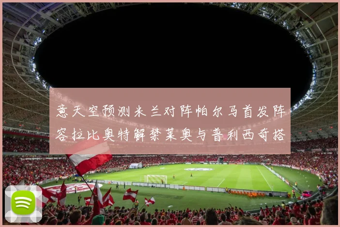 意天空预测米兰对阵帕尔马首发阵容拉比奥特解禁莱奥与普利西奇搭档出战