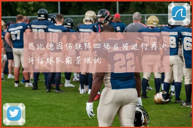 恩比德因伤缺阵四场后将进行再次评估球队前景堪忧