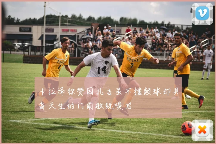 卡拉泽称赞因扎吉虽不擅颠球却具备天生的门前敏锐嗅觉