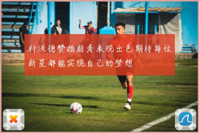 科沃德赞扬新秀表现出色期待每位新星都能实现自己的梦想
