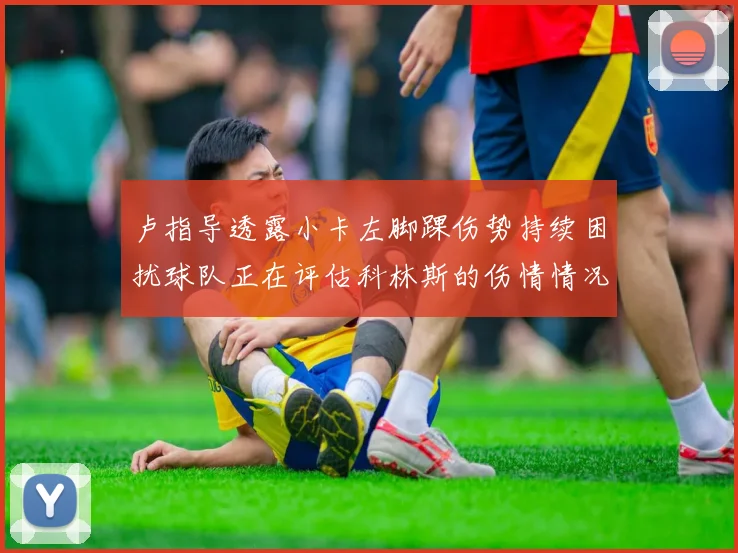 卢指导透露小卡左脚踝伤势持续困扰球队正在评估科林斯的伤情情况