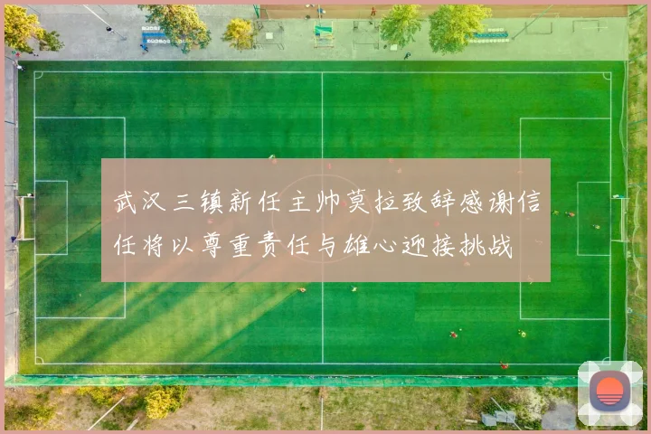 武汉三镇新任主帅莫拉致辞感谢信任将以尊重责任与雄心迎接挑战