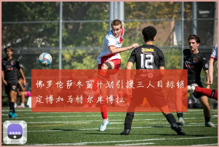 佛罗伦萨冬窗计划引援三人目标锁定博加马特尔库博拉