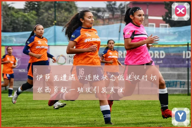 伊萨克遭遇六连败状态低迷仅对切尔西贡献一助攻引发关注