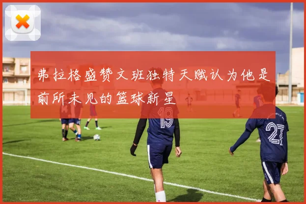 弗拉格盛赞文班独特天赋认为他是前所未见的篮球新星