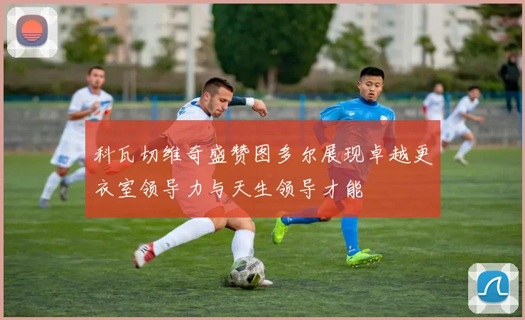 科瓦切维奇盛赞图多尔展现卓越更衣室领导力与天生领导才能