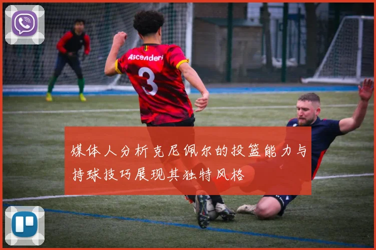 媒体人分析克尼佩尔的投篮能力与持球技巧展现其独特风格