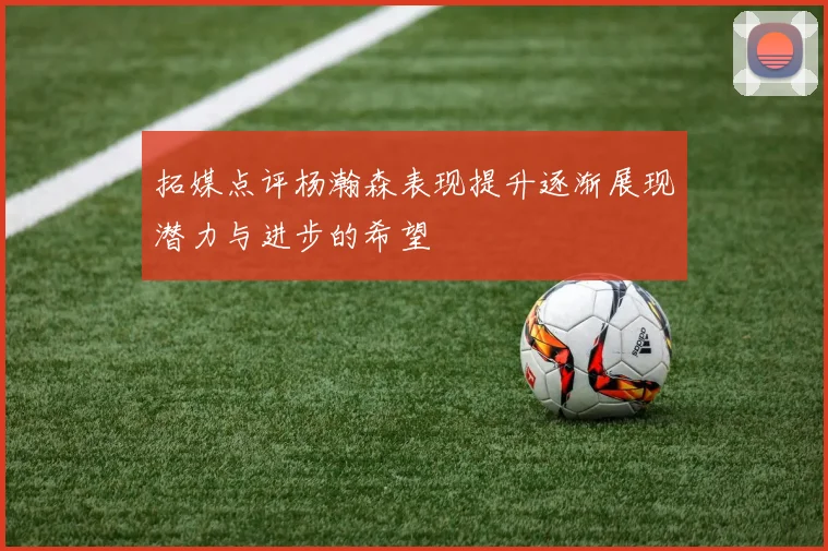 拓媒点评杨瀚森表现提升逐渐展现潜力与进步的希望