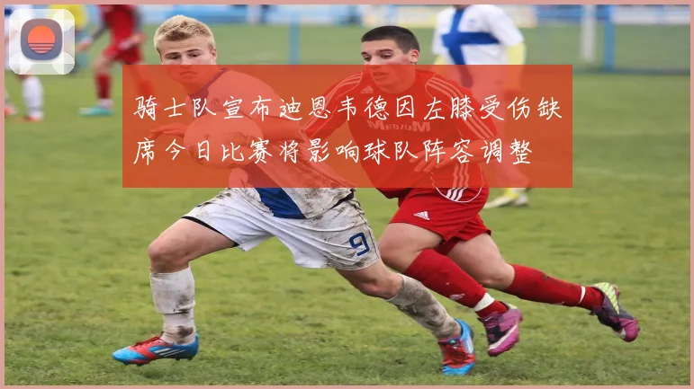 骑士队宣布迪恩韦德因左膝受伤缺席今日比赛将影响球队阵容调整