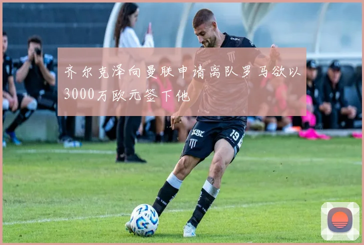 齐尔克泽向曼联申请离队罗马欲以3000万欧元签下他