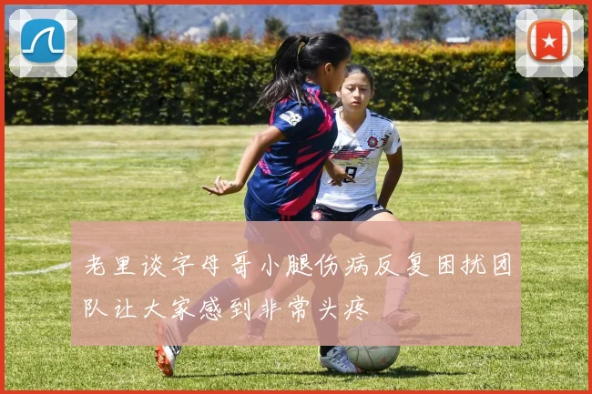 老里谈字母哥小腿伤病反复困扰团队让大家感到非常头疼