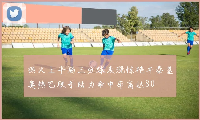 热火上半场三分球表现惊艳丰泰基奥热巴联手助力命中率高达80