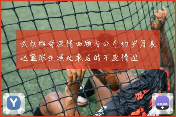 武切维奇深情回顾与公牛的岁月表达篮球生涯结束后的不变情谊